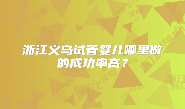 浙江义乌试管婴儿哪里做的成功率高？