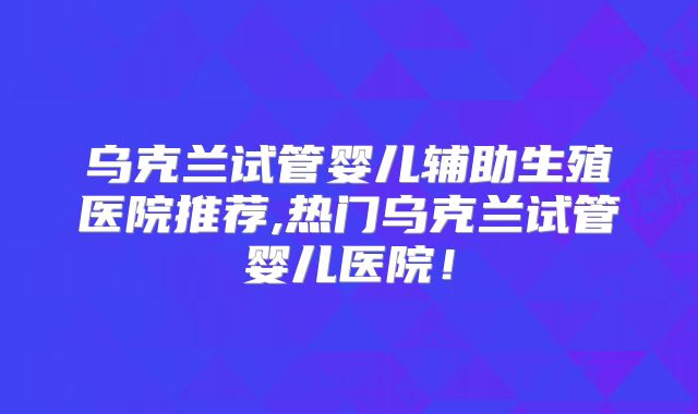 乌克兰试管婴儿辅助生殖医院推荐,热门乌克兰试管婴儿医院！