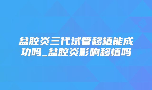 盆腔炎三代试管移植能成功吗_盆腔炎影响移植吗
