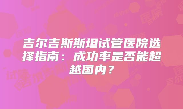 吉尔吉斯斯坦试管医院选择指南：成功率是否能超越国内？