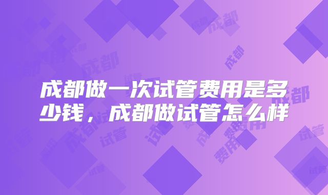 成都做一次试管费用是多少钱,成都做试管怎么样