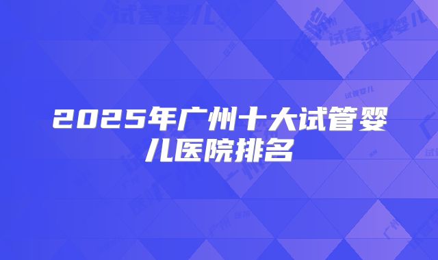 2025年广州十大试管婴儿医院排名