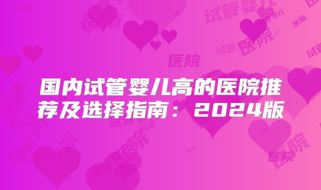 国内试管婴儿高的医院推荐及选择指南：2024版