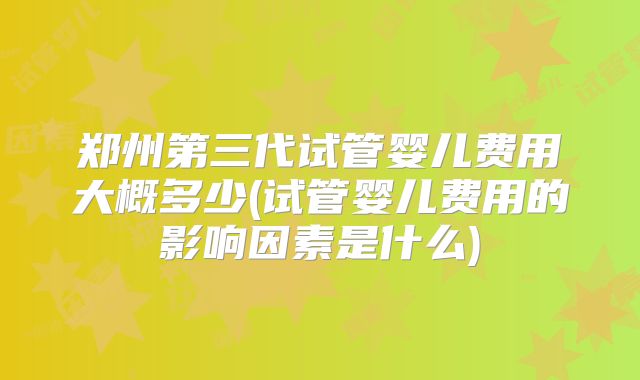 郑州第三代试管婴儿费用大概多少(试管婴儿费用的影响因素是什么)