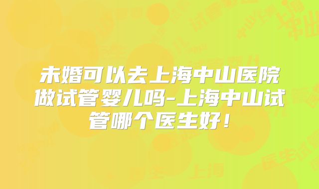未婚可以去上海中山医院做试管婴儿吗-上海中山试管哪个医生好!