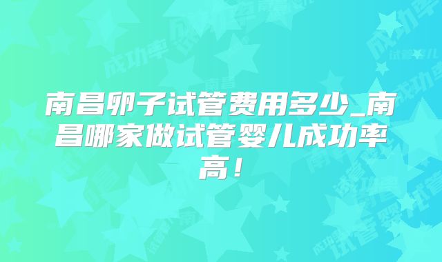 南昌卵子试管费用多少_南昌哪家做试管婴儿成功率高!