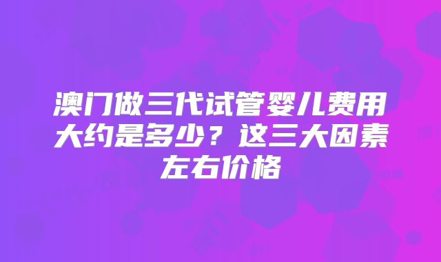 澳门做三代试管婴儿费用大约是多少？这三大因素左右价格