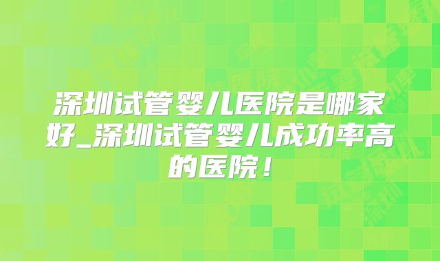 深圳试管婴儿医院是哪家好_深圳试管婴儿成功率高的医院！