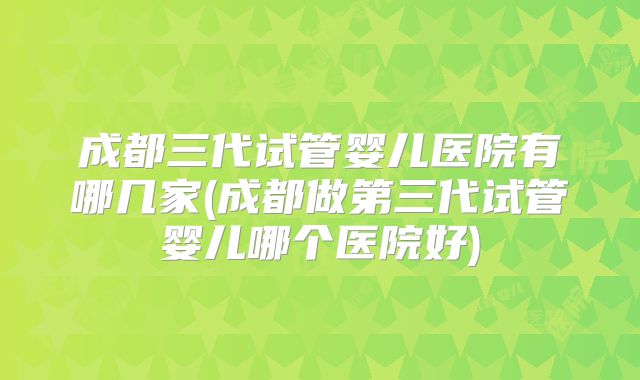 成都三代试管婴儿医院有哪几家(成都做第三代试管婴儿哪个医院好)