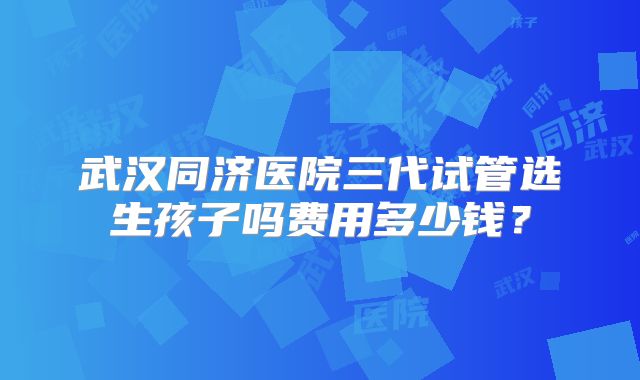 武汉同济医院三代试管选生孩子吗费用多少钱？