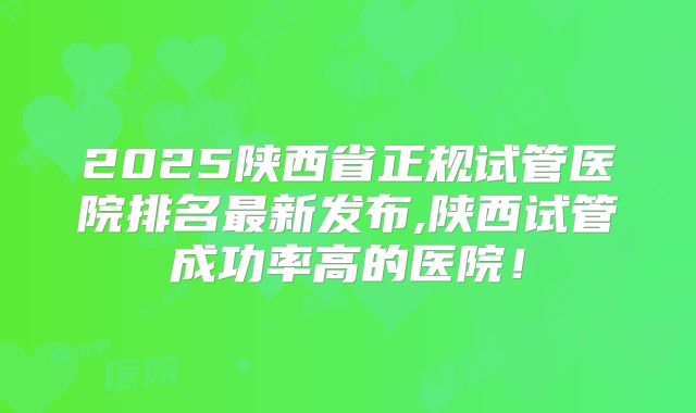 2025陕西省正规试管医院排名最新发布,陕西试管成功率高的医院!