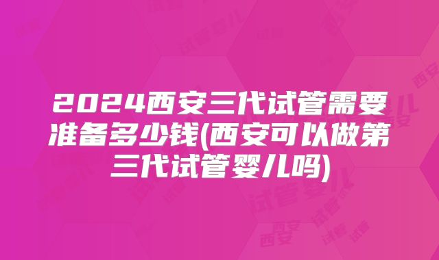 2024西安三代试管需要准备多少钱(西安可以做第三代试管婴儿吗)