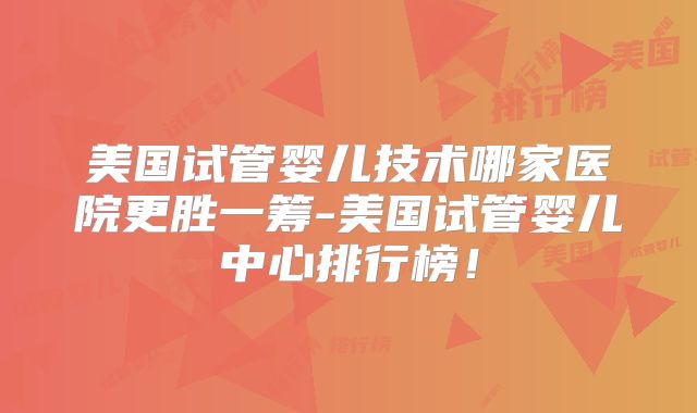 美国试管婴儿技术哪家医院更胜一筹-美国试管婴儿中心排行榜!