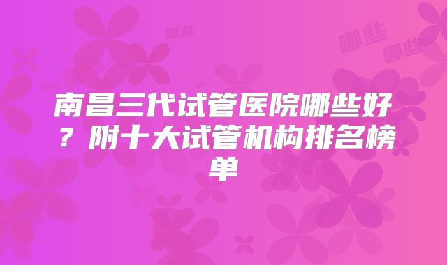 南昌三代试管医院哪些好？附十大试管机构排名榜单