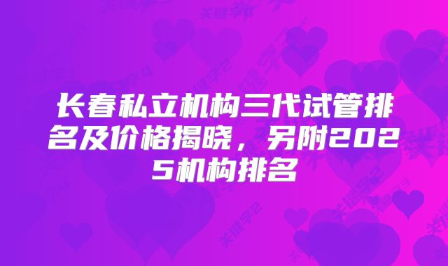 长春私立机构三代试管排名及价格揭晓,另附2025机构排名