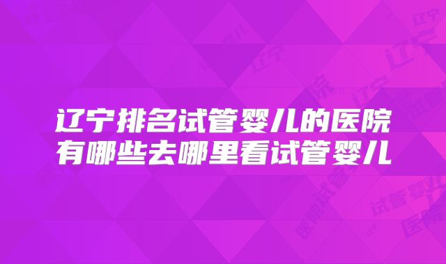 辽宁排名试管婴儿的医院有哪些去哪里看试管婴儿