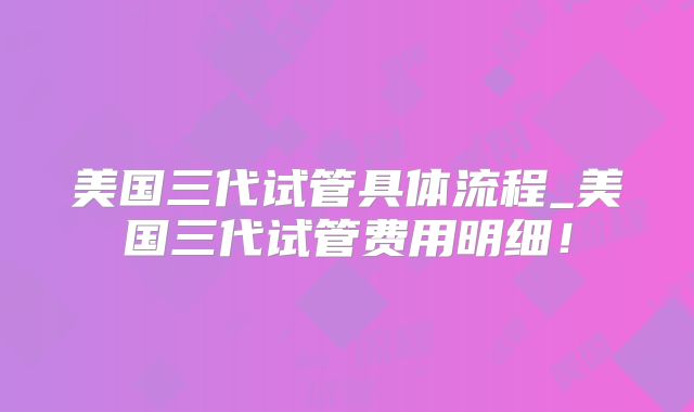 美国三代试管具体流程_美国三代试管费用明细！