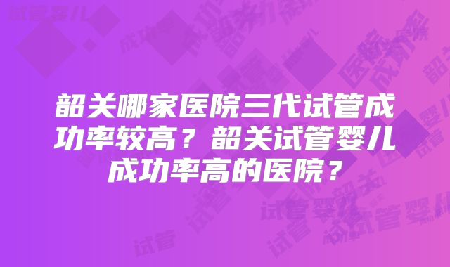 韶关哪家医院三代试管成功率较高?韶关试管婴儿成功率高的医院?