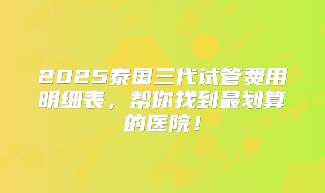 2025泰国三代试管费用明细表,帮你找到最划算的医院!