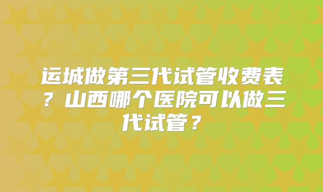 运城做第三代试管收费表？山西哪个医院可以做三代试管？