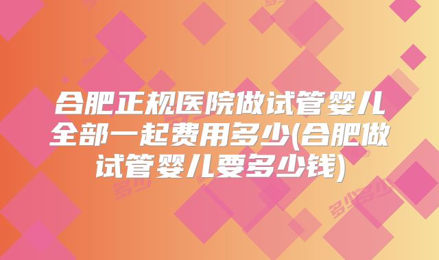 合肥正规医院做试管婴儿全部一起费用多少(合肥做试管婴儿要多少钱)