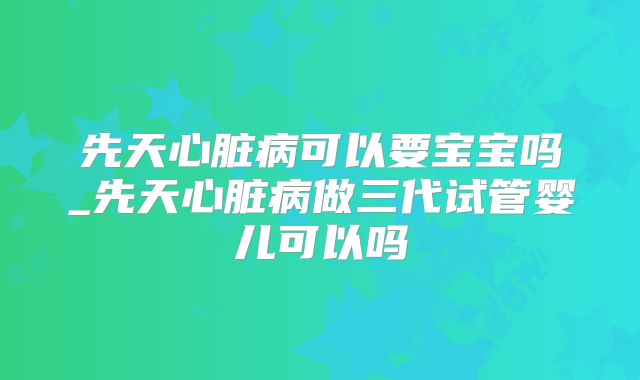 先天心脏病可以要宝宝吗_先天心脏病做三代试管婴儿可以吗