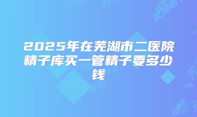 2025年在芜湖市二医院精子库买一管精子要多少钱