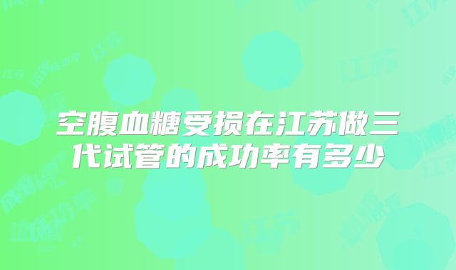 空腹血糖受损在江苏做三代试管的成功率有多少