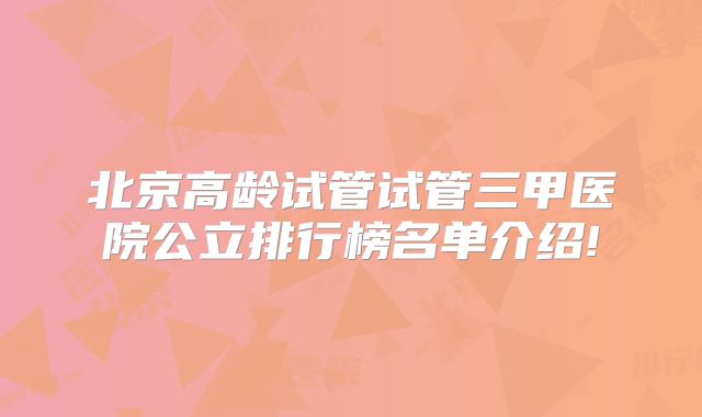 北京高龄试管试管三甲医院公立排行榜名单介绍!