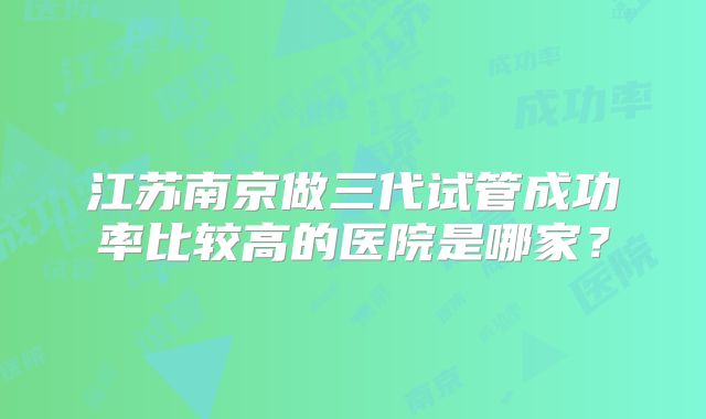 江苏南京做三代试管成功率比较高的医院是哪家？