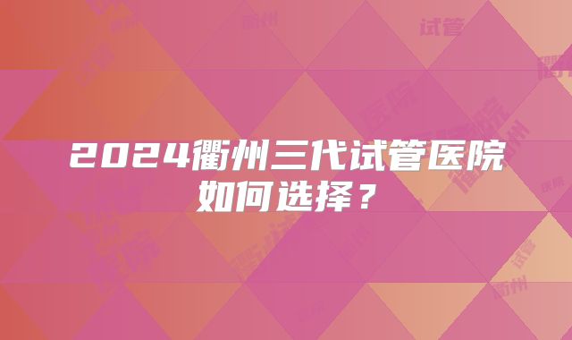 2024衢州三代试管医院如何选择？