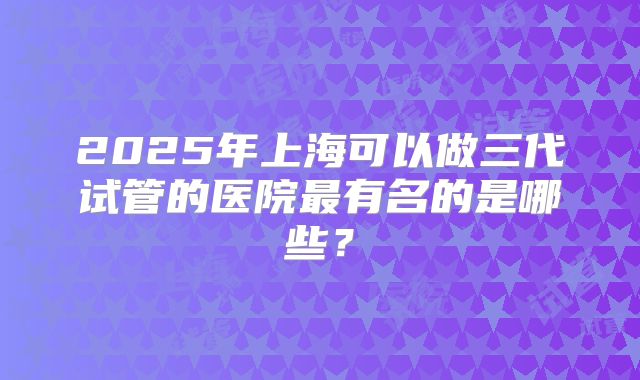 2025年上海可以做三代试管的医院最有名的是哪些?
