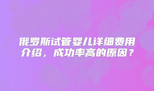 俄罗斯试管婴儿详细费用介绍,成功率高的原因?