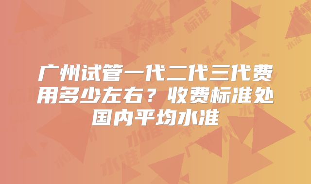 广州试管一代二代三代费用多少左右？收费标准处国内平均水准