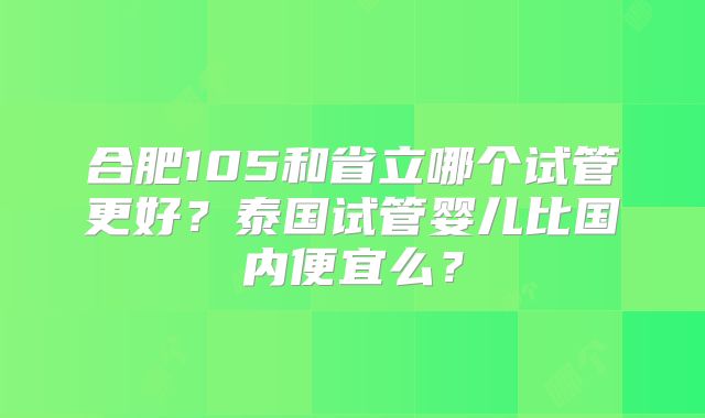 合肥105和省立哪个试管更好？泰国试管婴儿比国内便宜么？