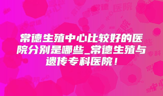 常德生殖中心比较好的医院分别是哪些_常德生殖与遗传专科医院!