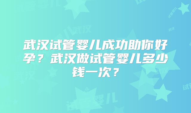 武汉试管婴儿成功助你好孕？武汉做试管婴儿多少钱一次？
