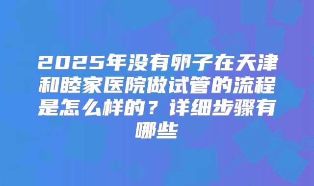 2025年没有卵子在天津和睦家医院做试管的流程是怎么样的？详细步骤有哪些