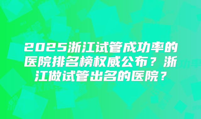 2025浙江试管成功率的医院排名榜权威公布？浙江做试管出名的医院？