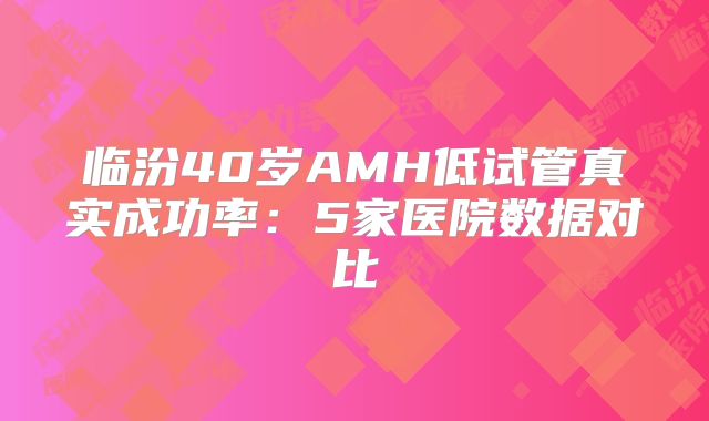 临汾40岁AMH低试管真实成功率：5家医院数据对比