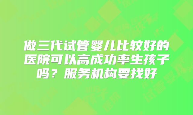 做三代试管婴儿比较好的医院可以高成功率生孩子吗？服务机构要找好