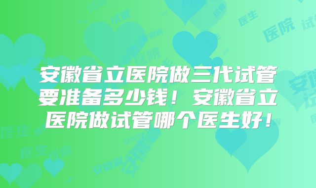 安徽省立医院做三代试管要准备多少钱!安徽省立医院做试管哪个医生好!