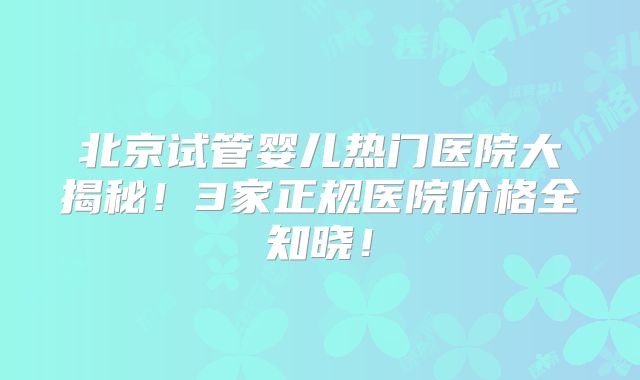 北京试管婴儿热门医院大揭秘!3家正规医院价格全知晓!