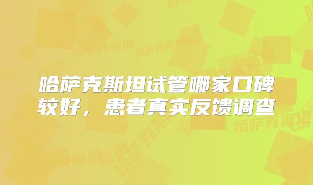 哈萨克斯坦试管哪家口碑较好，患者真实反馈调查