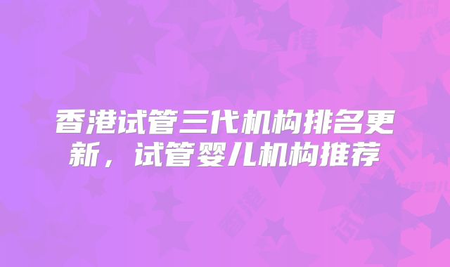 香港试管三代机构排名更新，试管婴儿机构推荐
