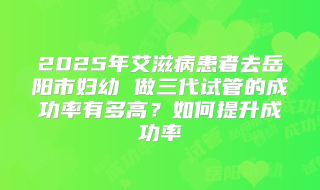 2025年艾滋病患者去岳阳市妇幼 做三代试管的成功率有多高?如何提升成功率