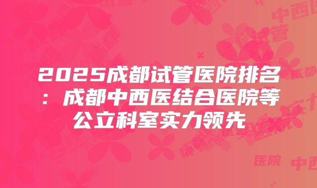2025成都试管医院排名：成都中西医结合医院等公立科室实力领先