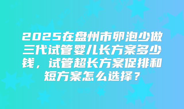 2025在盘州市卵泡少做三代试管婴儿长方案多少钱，试管超长方案促排和短方案怎么选择？