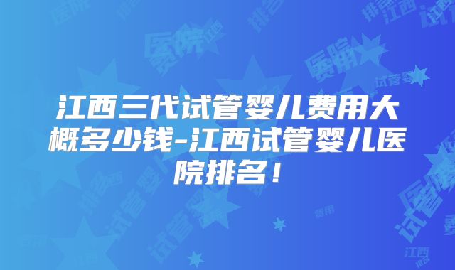 江西三代试管婴儿费用大概多少钱-江西试管婴儿医院排名！