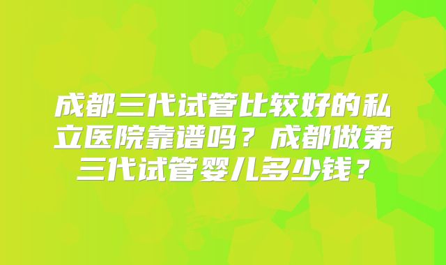 成都三代试管比较好的私立医院靠谱吗?成都做第三代试管婴儿多少钱?